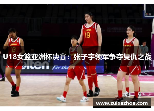 U18女篮亚洲杯决赛：张子宇领军争夺复仇之战